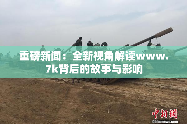 重磅新闻：全新视角解读www.7k背后的故事与影响