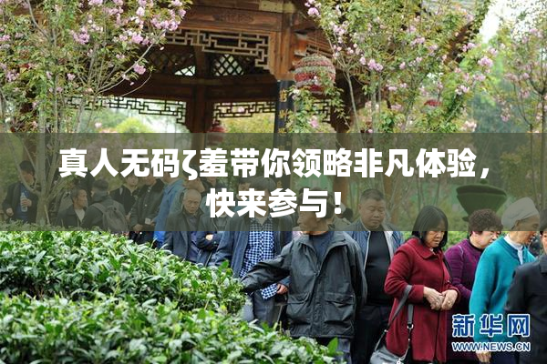 真人无码ζ羞带你领略非凡体验，快来参与！