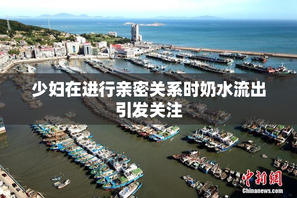 少妇在进行亲密关系时奶水流出引发关注
