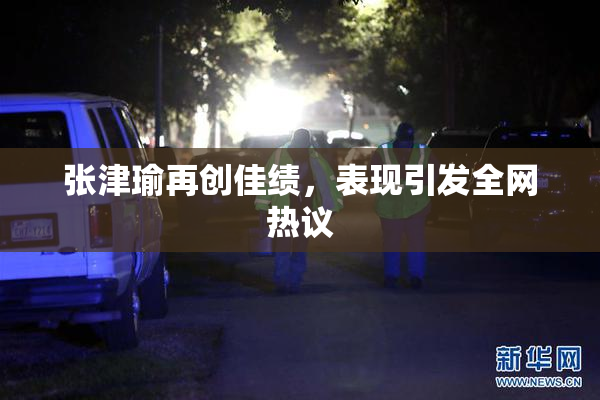 张津瑜再创佳绩，表现引发全网热议