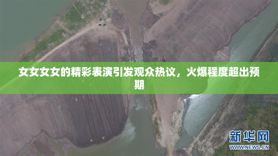 女女女女的精彩表演引发观众热议，火爆程度超出预期