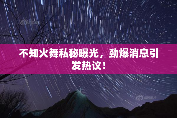 不知火舞私秘曝光，劲爆消息引发热议！