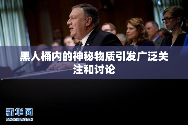 黑人桶内的神秘物质引发广泛关注和讨论