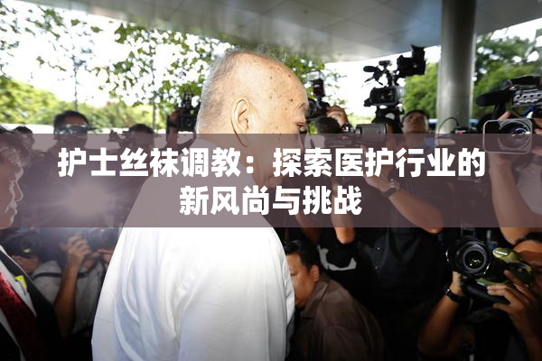 护士丝袜调教：探索医护行业的新风尚与挑战