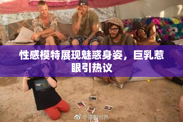 性感模特展现魅惑身姿，巨乳惹眼引热议