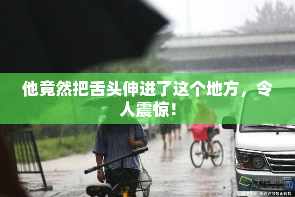 他竟然把舌头伸进了这个地方，令人震惊！