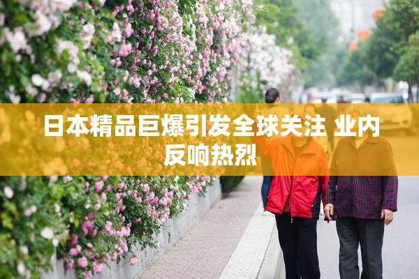 日本精品巨爆引发全球关注 业内反响热烈