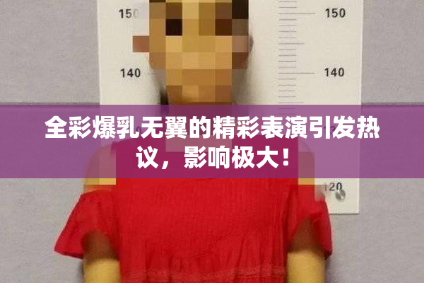 全彩爆乳无翼的精彩表演引发热议，影响极大！