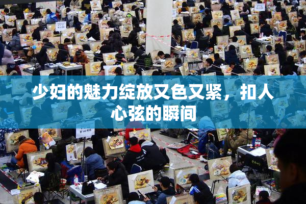 少妇的魅力绽放又色又紧，扣人心弦的瞬间