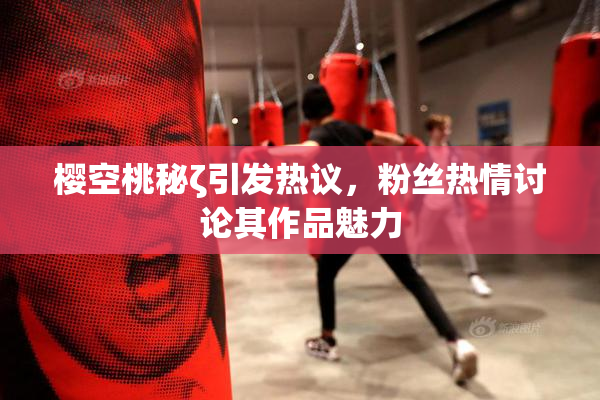 樱空桃秘ζ引发热议，粉丝热情讨论其作品魅力