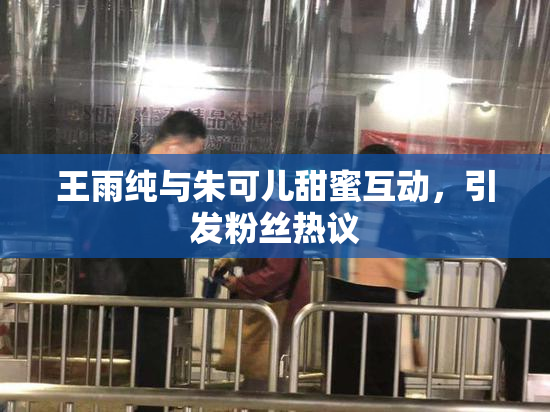 王雨纯与朱可儿甜蜜互动，引发粉丝热议
