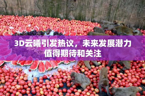 3D云曦引发热议，未来发展潜力值得期待和关注