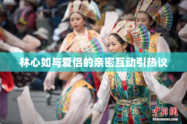 林心如与爱侣的亲密互动引热议
