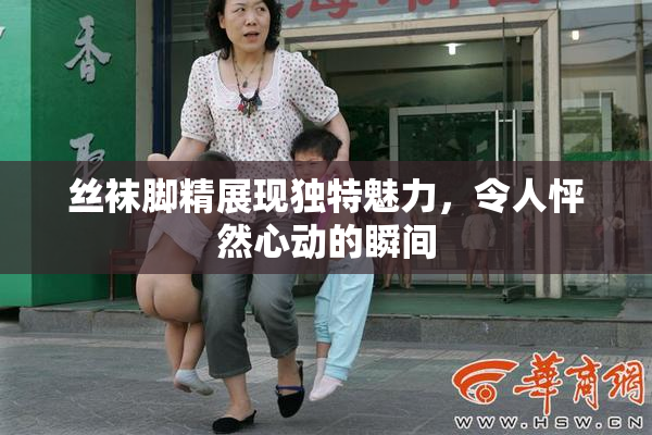 丝袜脚精展现独特魅力，令人怦然心动的瞬间