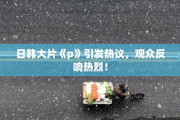 日韩大片《p》引发热议，观众反响热烈！