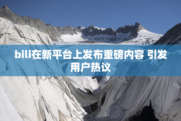 bili在新平台上发布重磅内容 引发用户热议