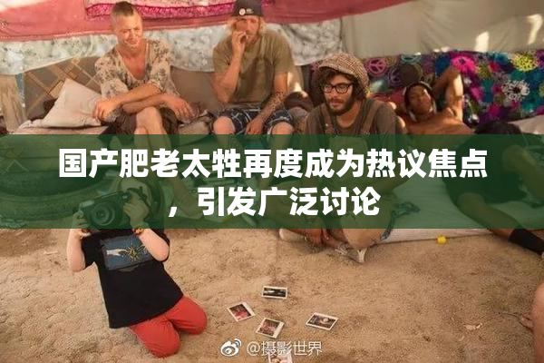 国产肥老太牲再度成为热议焦点，引发广泛讨论