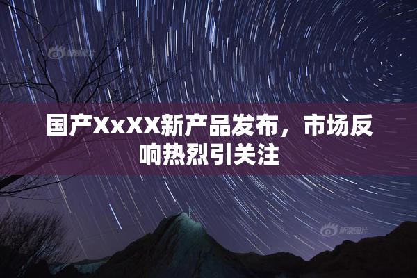 国产XxXX新产品发布，市场反响热烈引关注
