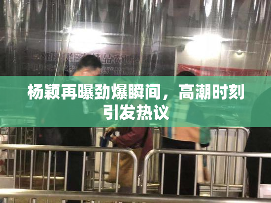 杨颖再曝劲爆瞬间，高潮时刻引发热议