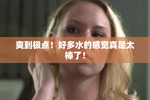 爽到极点！好多水的感觉真是太棒了！