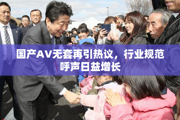 国产AV无套再引热议，行业规范呼声日益增长