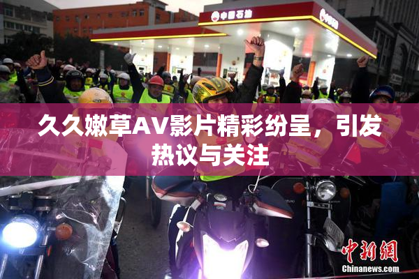 久久嫩草AV影片精彩纷呈，引发热议与关注
