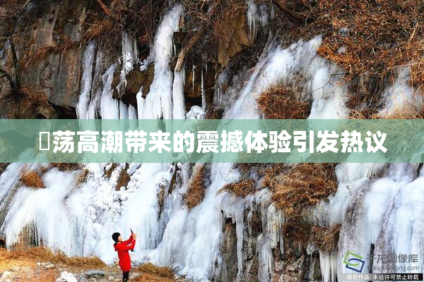 婬荡高潮带来的震撼体验引发热议