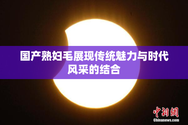国产熟妇毛展现传统魅力与时代风采的结合