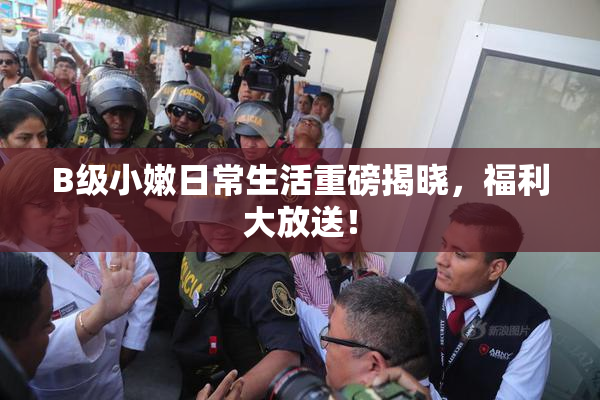 B级小嫩日常生活重磅揭晓，福利大放送！