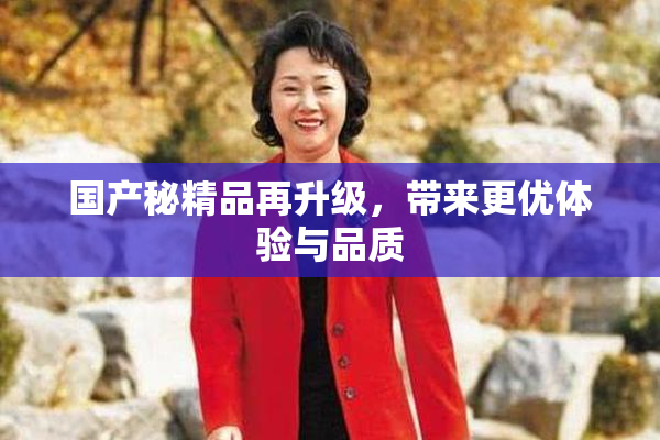 国产秘精品再升级，带来更优体验与品质