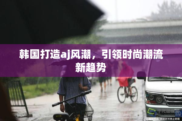 韩国打造aj风潮，引领时尚潮流新趋势