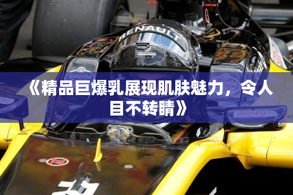 《精品巨爆乳展现肌肤魅力，令人目不转睛》