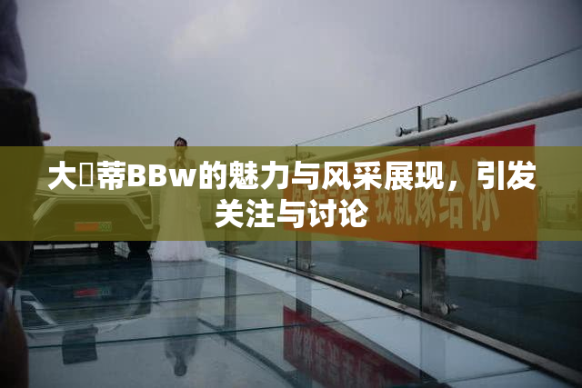 大陰蒂BBw的魅力与风采展现，引发关注与讨论