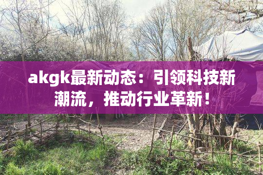 akgk最新动态：引领科技新潮流，推动行业革新！