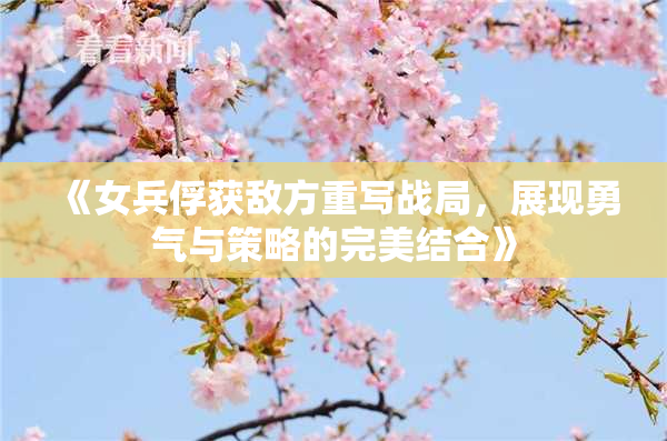 《女兵俘获敌方重写战局，展现勇气与策略的完美结合》