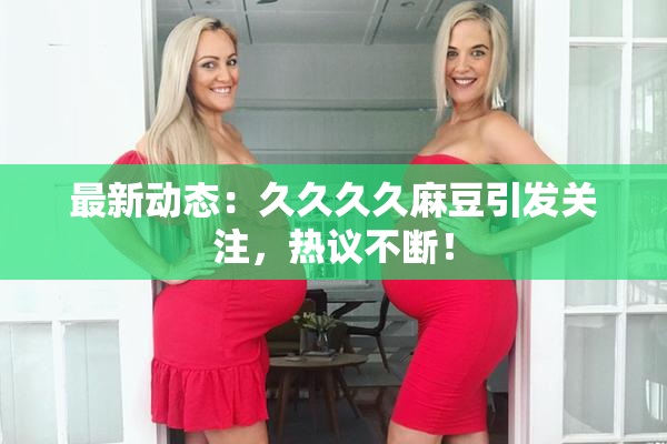 最新动态：久久久久麻豆引发关注，热议不断！