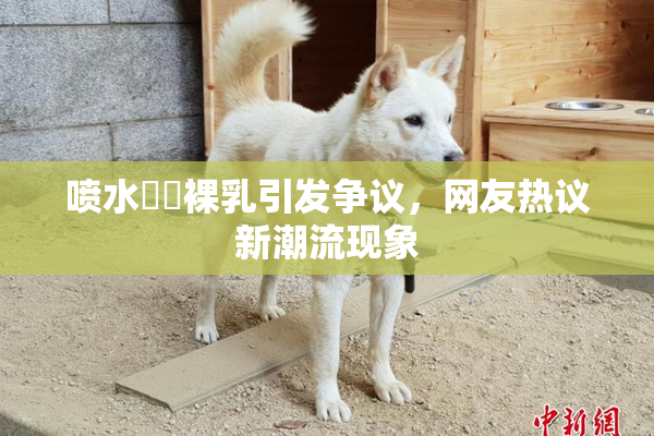 喷水❌‌裸乳引发争议，网友热议新潮流现象
