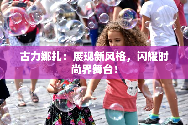 古力娜扎：展现新风格，闪耀时尚界舞台！