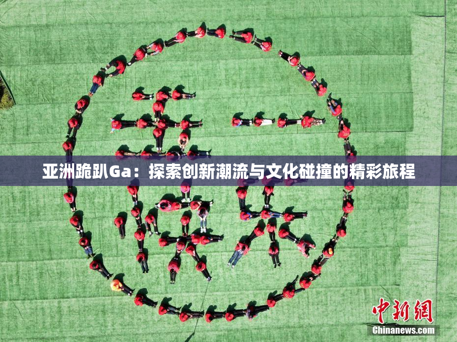 亚洲跪趴Ga：探索创新潮流与文化碰撞的精彩旅程