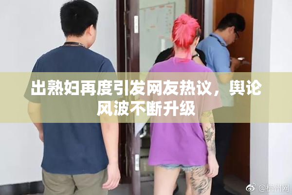 出熟妇再度引发网友热议，舆论风波不断升级