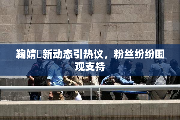 鞠婧祎新动态引热议，粉丝纷纷围观支持