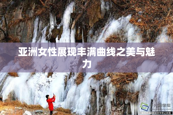 亚洲女性展现丰满曲线之美与魅力