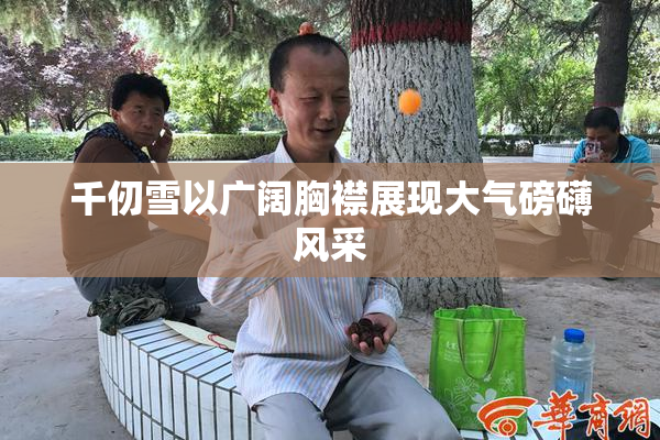 千仞雪以广阔胸襟展现大气磅礴风采