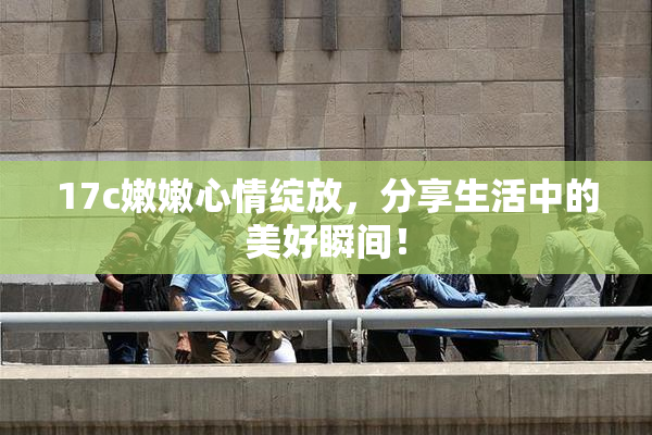 17c嫩嫩心情绽放，分享生活中的美好瞬间！