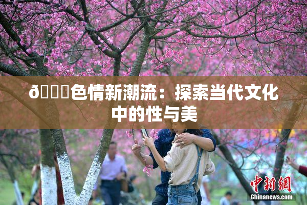 🔞色情新潮流：探索当代文化中的性与美