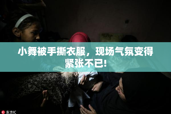 小舞被手撕衣服，现场气氛变得紧张不已!