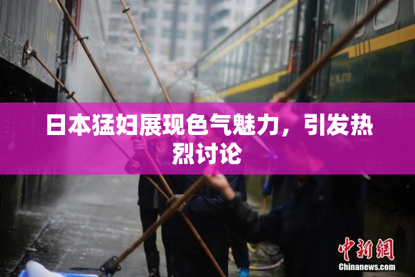 日本猛妇展现色气魅力，引发热烈讨论