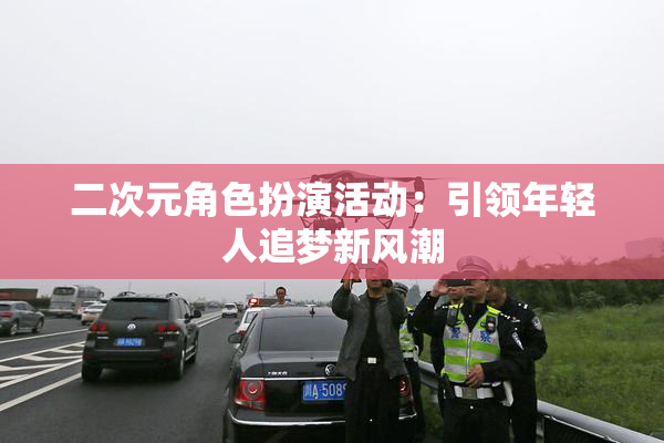 二次元角色扮演活动：引领年轻人追梦新风潮