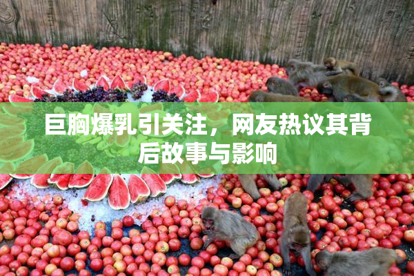 巨胸爆乳引关注，网友热议其背后故事与影响