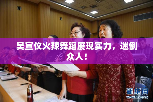 吴宣仪火辣舞蹈展现实力，迷倒众人！
